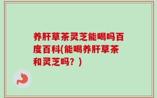 养肝草茶灵芝能喝吗百度百科(能喝养肝草茶和灵芝吗？)
