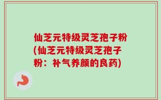 仙芝元特级灵芝孢子粉(仙芝元特级灵芝孢子粉：补气养颜的良药)