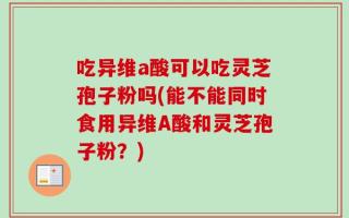 吃异维a酸可以吃灵芝孢子粉吗(能不能同时食用异维A酸和灵芝孢子粉？)