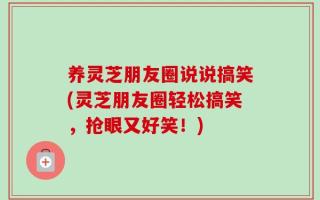 养灵芝朋友圈说说搞笑(灵芝朋友圈轻松搞笑，抢眼又好笑！)