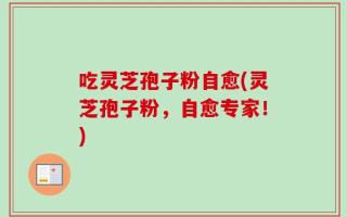 吃灵芝孢子粉自愈(灵芝孢子粉，自愈专家！)