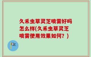 久禾虫草灵芝喷雾好吗怎么样(久禾虫草灵芝喷雾使用效果如何？)