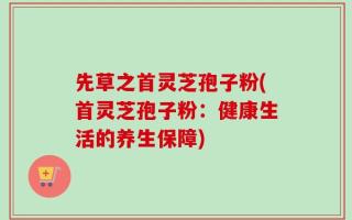 先草之首灵芝孢子粉(首灵芝孢子粉：健康生活的养生保障)
