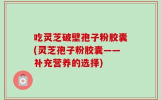 吃灵芝破壁孢子粉胶囊(灵芝孢子粉胶囊——补充营养的选择)