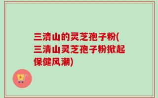 三清山的灵芝孢子粉(三清山灵芝孢子粉掀起保健风潮)