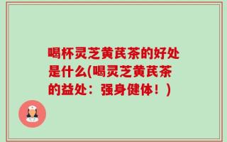喝杯灵芝黄芪茶的好处是什么(喝灵芝黄芪茶的益处：强身健体！)