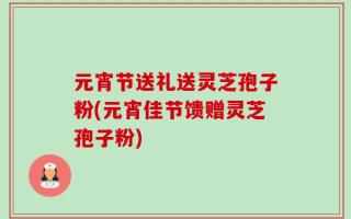 元宵节送礼送灵芝孢子粉(元宵佳节馈赠灵芝孢子粉)