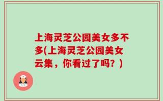 上海灵芝公园美女多不多(上海灵芝公园美女云集，你看过了吗？)