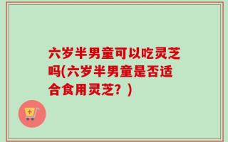 六岁半男童可以吃灵芝吗(六岁半男童是否适合食用灵芝？)
