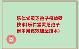 乐仁堂灵芝孢子粉破壁技术(乐仁堂灵芝孢子粉采用高效破壁技术)