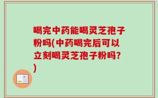 喝完中药能喝灵芝孢子粉吗(中药喝完后可以立刻喝灵芝孢子粉吗？)