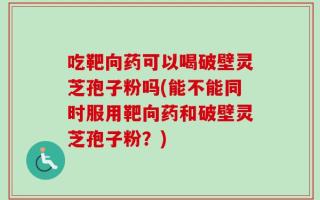 吃靶向药可以喝破壁灵芝孢子粉吗(能不能同时服用靶向药和破壁灵芝孢子粉？)
