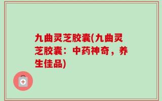 九曲灵芝胶囊(九曲灵芝胶囊：中药神奇，养生佳品)