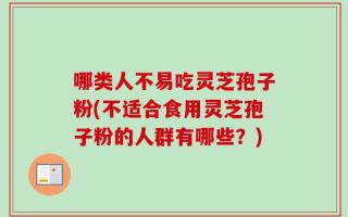 哪类人不易吃灵芝孢子粉(不适合食用灵芝孢子粉的人群有哪些？)