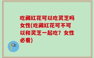 吃藏红花可以吃灵芝吗女性(吃藏红花可不可以和灵芝一起吃？女性必看)