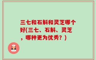 三七和石斛和灵芝哪个好(三七、石斛、灵芝，哪种更为优秀？)