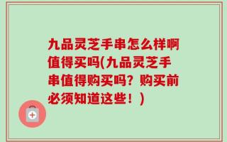 九品灵芝手串怎么样啊值得买吗(九品灵芝手串值得购买吗？购买前必须知道这些！)
