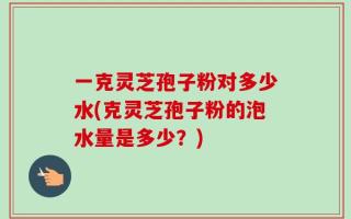 一克灵芝孢子粉对多少水(克灵芝孢子粉的泡水量是多少？)