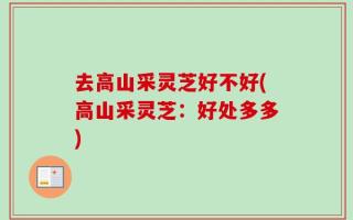 去高山采灵芝好不好(高山采灵芝：好处多多)