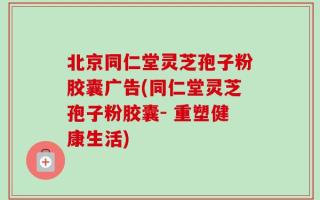 北京同仁堂灵芝孢子粉胶囊广告(同仁堂灵芝孢子粉胶囊- 重塑健康生活)