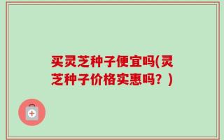 买灵芝种子便宜吗(灵芝种子价格实惠吗？)