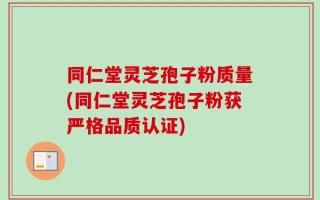 同仁堂灵芝孢子粉质量(同仁堂灵芝孢子粉获严格品质认证)