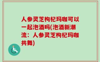 人参灵芝枸杞玛咖可以一起泡酒吗(泡酒新潮流：人参灵芝枸杞玛咖共舞)