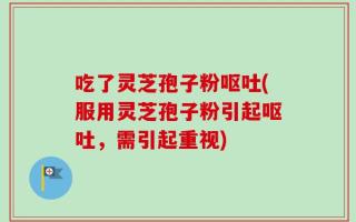 吃了灵芝孢子粉呕吐(服用灵芝孢子粉引起呕吐，需引起重视)