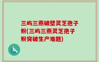 三屿三燕破壁灵芝孢子粉(三屿三燕灵芝孢子粉突破生产难题)