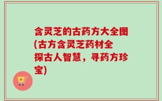 含灵芝的古药方大全图(古方含灵芝药材全 探古人智慧，寻药方珍宝)