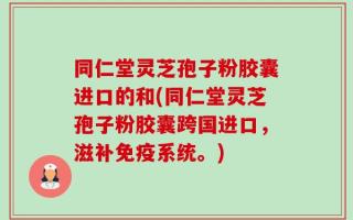 同仁堂灵芝孢子粉胶囊进口的和(同仁堂灵芝孢子粉胶囊跨国进口，滋补免疫系统。)