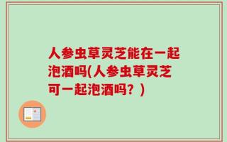人参虫草灵芝能在一起泡酒吗(人参虫草灵芝可一起泡酒吗？)