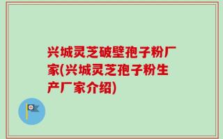 兴城灵芝破壁孢子粉厂家(兴城灵芝孢子粉生产厂家介绍)