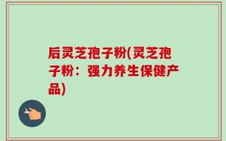 后灵芝孢子粉(灵芝孢子粉：强力养生保健产品)
