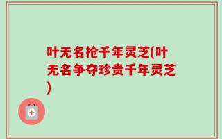 叶无名抢千年灵芝(叶无名争夺珍贵千年灵芝)