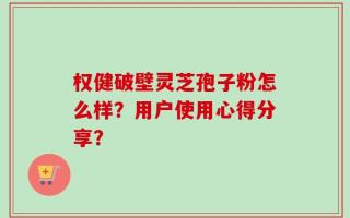 权健破壁灵芝孢子粉怎么样？用户使用心得分享？