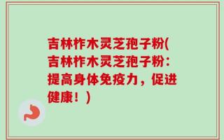 吉林柞木灵芝孢子粉(吉林柞木灵芝孢子粉：提高身体免疫力，促进健康！)