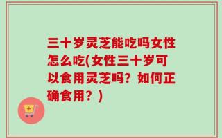 三十岁灵芝能吃吗女性怎么吃(女性三十岁可以食用灵芝吗？如何正确食用？)