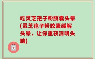 吃灵芝孢子粉胶囊头晕(灵芝孢子粉胶囊缓解头晕，让你重获清明头脑)