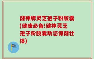 健神牌灵芝孢子粉胶囊(健康必备!健神灵芝孢子粉胶囊助您保健壮体)
