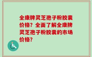 全康牌灵芝孢子粉胶囊价格？全面了解全康牌灵芝孢子粉胶囊的市场价格？