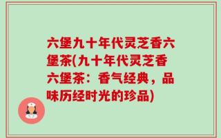 六堡九十年代灵芝香六堡茶(九十年代灵芝香六堡茶：香气经典，品味历经时光的珍品)