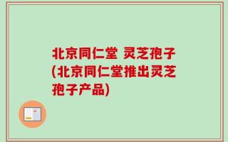 北京同仁堂 灵芝孢子(北京同仁堂推出灵芝孢子产品)