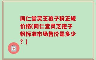 同仁堂灵芝孢子粉正规价格(同仁堂灵芝孢子粉标准市场售价是多少？)