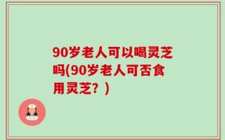 90岁老人可以喝灵芝吗(90岁老人可否食用灵芝？)