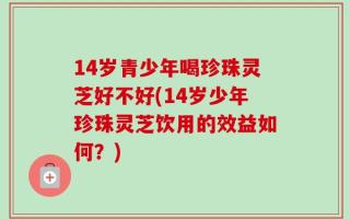 14岁青少年喝珍珠灵芝好不好(14岁少年珍珠灵芝饮用的效益如何？)