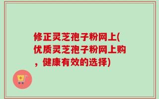 修正灵芝孢子粉网上(优质灵芝孢子粉网上购，健康有效的选择)
