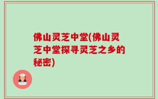 佛山灵芝中堂(佛山灵芝中堂探寻灵芝之乡的秘密)