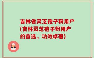 吉林省灵芝孢子粉用户(吉林灵芝孢子粉用户的首选，功效卓著)
