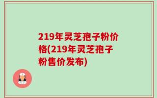 219年灵芝孢子粉价格(219年灵芝孢子粉售价发布)